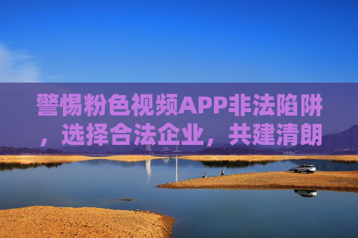警惕粉色视频APP非法陷阱,选择合法企业,共建清朗网络空间 警惕粉色视频APP非法陷阱,选择合法企业,共建清朗网络空间