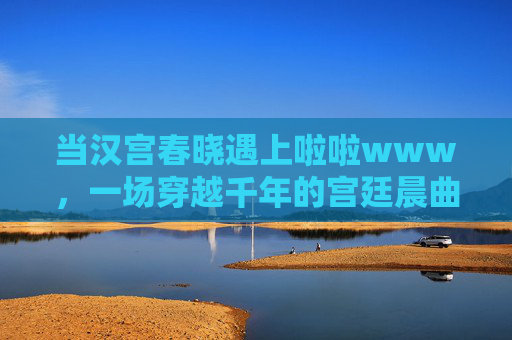 当汉宫春晓遇上啦啦www,一场穿越千年的宫廷晨曲 当汉宫春晓遇上啦啦www,一场穿越千年的宫廷晨曲