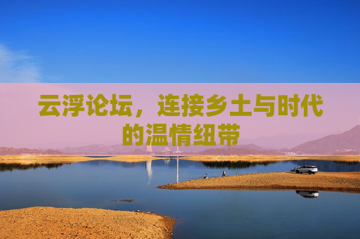 云浮论坛,连接乡土与时代的温情纽带 云浮论坛,连接乡土与时代的温情纽带