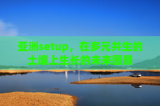 亚洲setup,在多元共生的土壤上生长的未来图景 亚洲setup,在多元共生的土壤上生长的未来图景