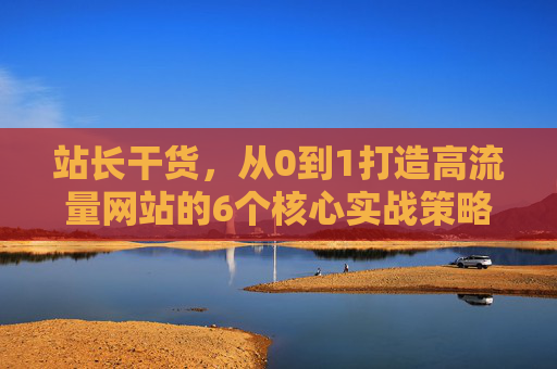 站长干货,从0到1打造高流量网站的6个核心实战策略 站长干货,从0到1打造高流量网站的6个核心实战策略