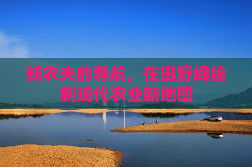 新农夫的导航,在田野间绘制现代农业新地图 新农夫的导航,在田野间绘制现代农业新地图