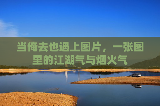当俺去也遇上图片,一张图里的江湖气与烟火气 当俺去也遇上图片,一张图里的江湖气与烟火气