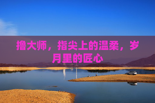 撸大师,指尖上的温柔,岁月里的匠心 撸大师,指尖上的温柔,岁月里的匠心