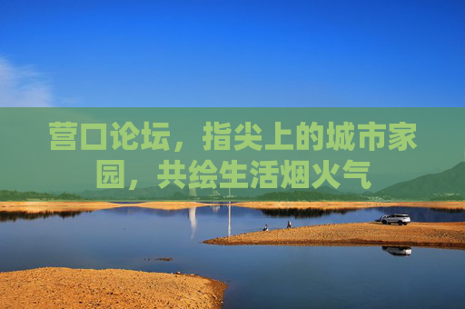 营口论坛，指尖上的城市家园，共绘生活烟火气