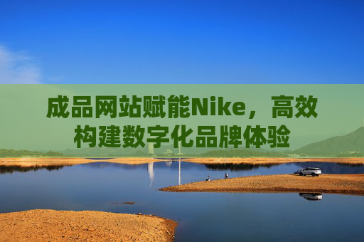 成品网站赋能Nike,高效构建数字化品牌体验 成品网站赋能Nike,高效构建数字化品牌体验