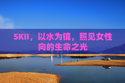 SKII,以水为镜,照见女性向的生命之光 SKII,以水为镜,照见女性向的生命之光