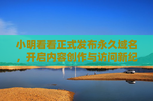 小明看看正式发布永久域名,开启内容创作与访问新纪元 小明看看正式发布永久域名,开启内容创作与访问新纪元