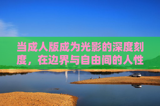 当成人版成为光影的深度刻度,在边界与自由间的人性探索 当成人版成为光影的深度刻度,在边界与自由间的人性探索