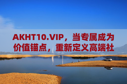 AKHT10.VIP,当专属成为价值锚点,重新定义高端社群的底层逻辑 AKHT10.VIP,当专属成为价值锚点,重新定义高端社群的底层逻辑