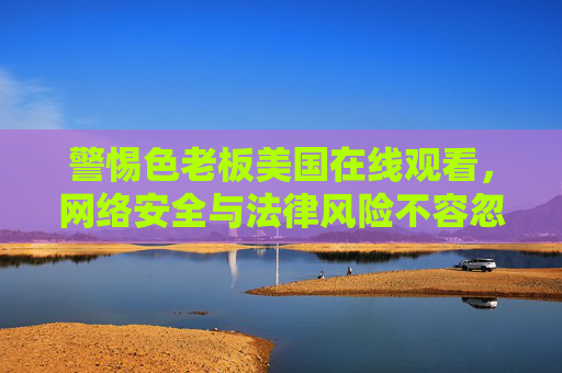 警惕色老板美国在线观看,网络安全与法律风险不容忽视 警惕色老板美国在线观看,网络安全与法律风险不容忽视