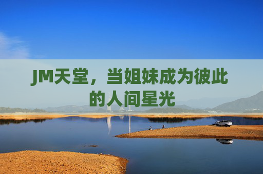 JM天堂,当姐妹成为彼此的人间星光 JM天堂,当姐妹成为彼此的人间星光