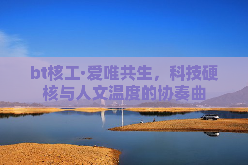 bt核工·爱唯共生,科技硬核与人文温度的协奏曲 bt核工·爱唯共生,科技硬核与人文温度的协奏曲