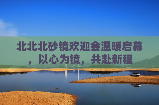 北北北砂镜欢迎会温暖启幕,以心为镜,共赴新程 北北北砂镜欢迎会温暖启幕,以心为镜,共赴新程
