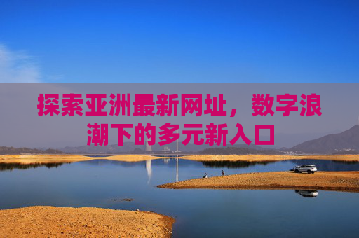 探索亚洲最新网址,数字浪潮下的多元新入口 探索亚洲最新网址,数字浪潮下的多元新入口