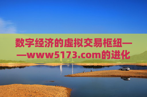 数字经济的虚拟交易枢纽——www5173.com的进化与价值 数字经济的虚拟交易枢纽——www5173.com的进化与价值