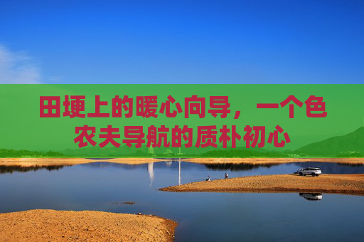 田埂上的暖心向导,一个色农夫导航的质朴初心 田埂上的暖心向导,一个色农夫导航的质朴初心