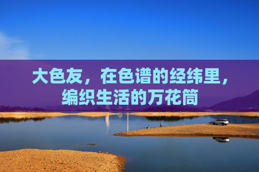 大色友,在色谱的经纬里,编织生活的万花筒 大色友,在色谱的经纬里,编织生活的万花筒