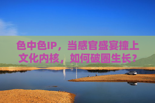 色中色IP,当感官盛宴撞上文化内核,如何破圈生长? 色中色IP,当感官盛宴撞上文化内核,如何破圈生长?