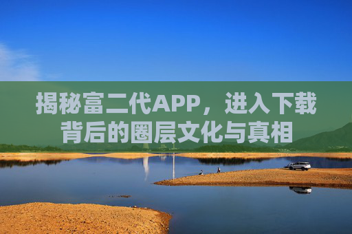 揭秘富二代APP，进入下载背后的圈层文化与真相