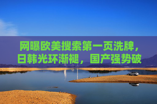 网曝欧美搜索第一页洗牌,日韩光环渐褪,国产强势破圈 网曝欧美搜索第一页洗牌,日韩光环渐褪,国产强势破圈