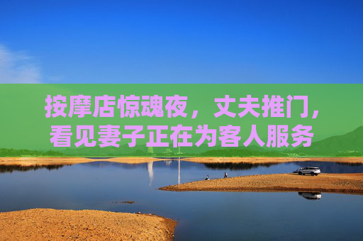按摩店惊魂夜,丈夫推门,看见妻子正在为客人服务 按摩店惊魂夜,丈夫推门,看见妻子正在为客人服务