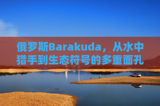 俄罗斯Barakuda,从水中猎手到生态符号的多重面孔 俄罗斯Barakuda,从水中猎手到生态符号的多重面孔