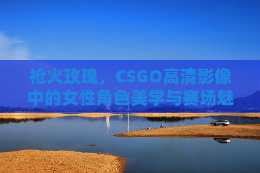枪火玫瑰,CSGO高清影像中的女性角色美学与赛场魅力 枪火玫瑰,CSGO高清影像中的女性角色美学与赛场魅力