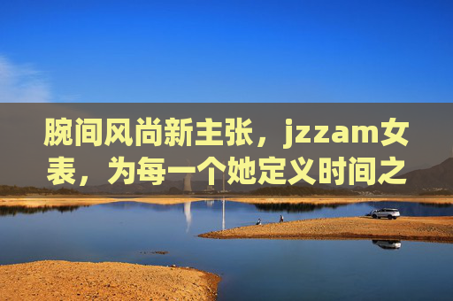 腕间风尚新主张,jzzam女表,为每一个她定义时间之美 腕间风尚新主张,jzzam女表,为每一个她定义时间之美