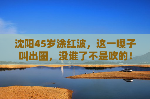沈阳45岁涂红波,这一嗓子叫出圈,没谁了不是吹的! 沈阳45岁涂红波,这一嗓子叫出圈,没谁了不是吹的!