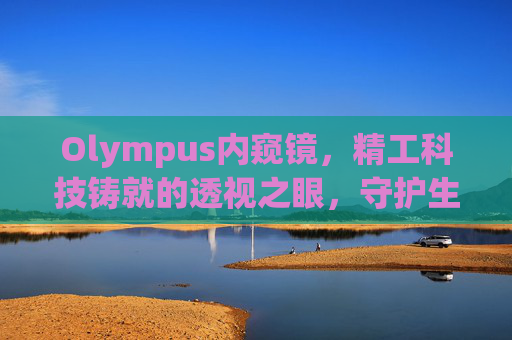 Olympus内窥镜,精工科技铸就的透视之眼,守护生命健康的微光 Olympus内窥镜,精工科技铸就的透视之眼,守护生命健康的微光
