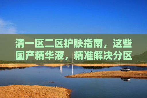 清一区二区护肤指南,这些国产精华液,精准解决分区烦恼,闭眼入不踩雷! 清一区二区护肤指南,这些国产精华液,精准解决分区烦恼,闭眼入不踩雷!