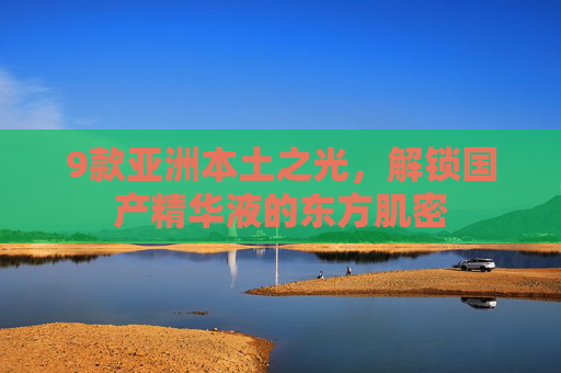 9款亚洲本土之光,解锁国产精华液的东方肌密 9款亚洲本土之光,解锁国产精华液的东方肌密