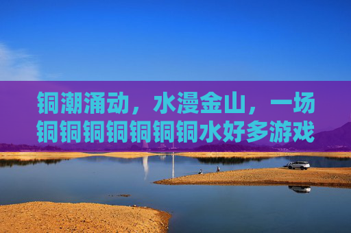 铜潮涌动,水漫金山,一场铜铜铜铜铜铜铜水好多游戏的狂欢 铜潮涌动,水漫金山,一场铜铜铜铜铜铜铜水好多游戏的狂欢