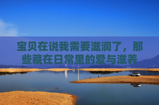 宝贝在说我需要滋润了,那些藏在日常里的爱与滋养 宝贝在说我需要滋润了,那些藏在日常里的爱与滋养
