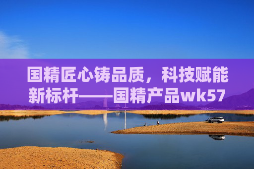 国精匠心铸品质,科技赋能新标杆——国精产品wk5777引领行业新高度 国精匠心铸品质,科技赋能新标杆——国精产品wk5777引领行业新高度