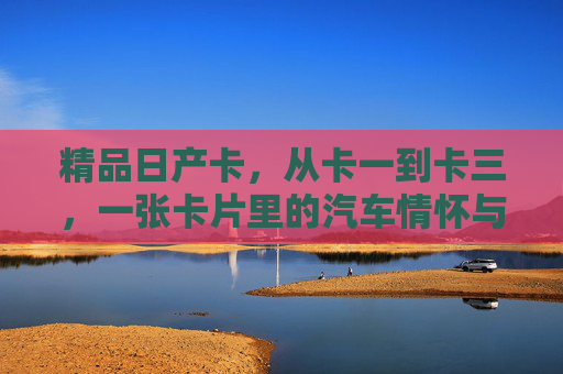 精品日产卡,从卡一到卡三,一张卡片里的汽车情怀与收藏价值 精品日产卡,从卡一到卡三,一张卡片里的汽车情怀与收藏价值