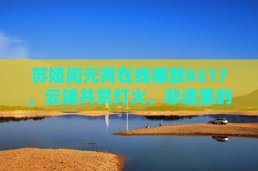 苏娅闹元宵在线播放0217,云端共赏灯火,非遗里的年味正浓 苏娅闹元宵在线播放0217,云端共赏灯火,非遗里的年味正浓
