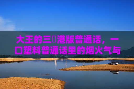 大王的三㚫港版普通话,一口塑料普通话里的烟火气与乡愁 大王的三㚫港版普通话,一口塑料普通话里的烟火气与乡愁
