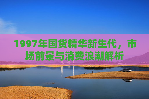 1997年国货精华新生代,市场前景与消费浪潮解析 1997年国货精华新生代,市场前景与消费浪潮解析