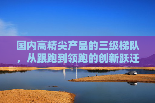 国内高精尖产品的三级梯队,从跟跑到领跑的创新跃迁 国内高精尖产品的三级梯队,从跟跑到领跑的创新跃迁
