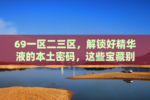 69一区二三区,解锁好精华液的本土密码,这些宝藏别错过! 69一区二三区,解锁好精华液的本土密码,这些宝藏别错过!