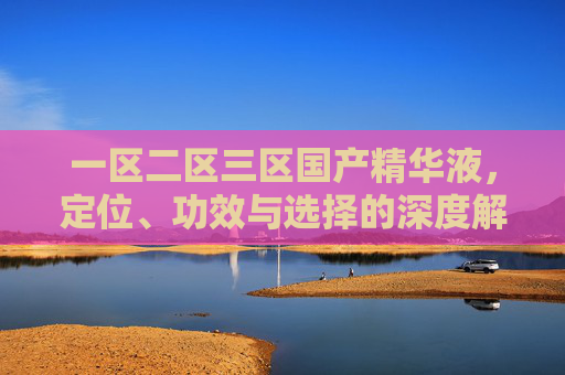 一区二区三区国产精华液,定位、功效与选择的深度解析 一区二区三区国产精华液,定位、功效与选择的深度解析