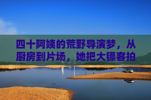 四十阿姨的荒野导演梦,从厨房到片场,她把大镖客拍成了生活史诗 四十阿姨的荒野导演梦,从厨房到片场,她把大镖客拍成了生活史诗