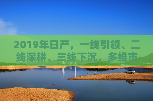 2019年日产，一线引领、二线深耕、三线下沉，多维市场策略解析