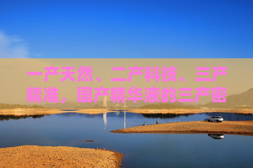 一产天然、二产科技、三产精准,国产精华液的三产密码与崛起之路 一产天然、二产科技、三产精准,国产精华液的三产密码与崛起之路