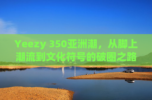 Yeezy 350亚洲潮，从脚上潮流到文化符号的破圈之路