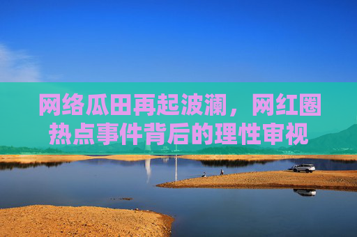 网络瓜田再起波澜,网红圈热点事件背后的理性审视 网络瓜田再起波澜,网红圈热点事件背后的理性审视