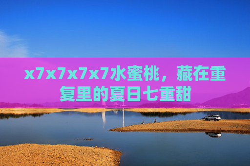 x7x7x7x7水蜜桃,藏在重复里的夏日七重甜 x7x7x7x7水蜜桃,藏在重复里的夏日七重甜