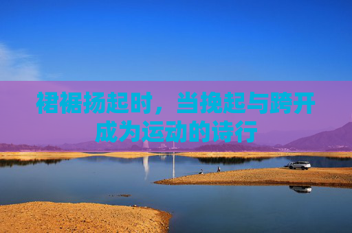 裙裾扬起时,当挽起与跨开成为运动的诗行 裙裾扬起时,当挽起与跨开成为运动的诗行